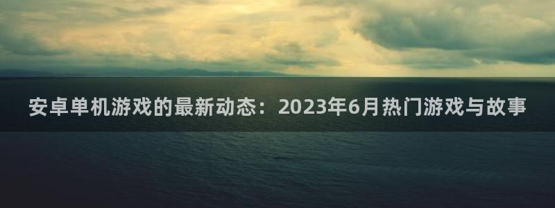 欧博娱乐登录：安卓单机游戏的最新动态：2023年6月热门游戏