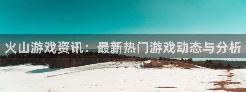 欧博娱乐平台：火山游戏资讯：最新热门游戏动态与分析